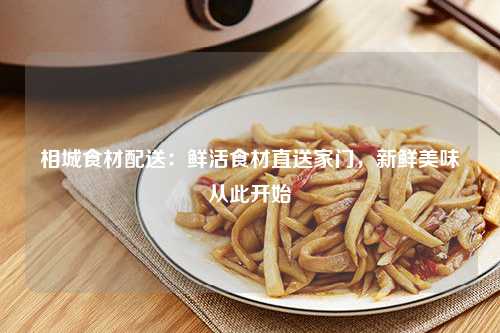 相城食材配送：鲜活食材直送家门，新鲜美味从此开始