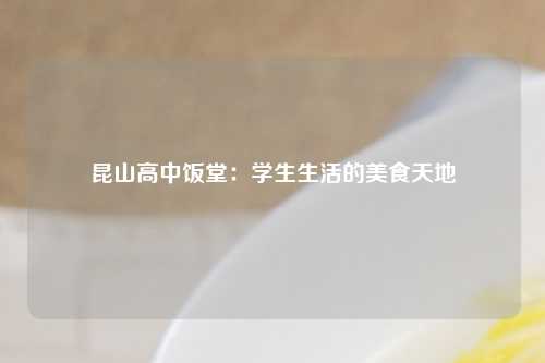 昆山高中饭堂：学生生活的美食天地